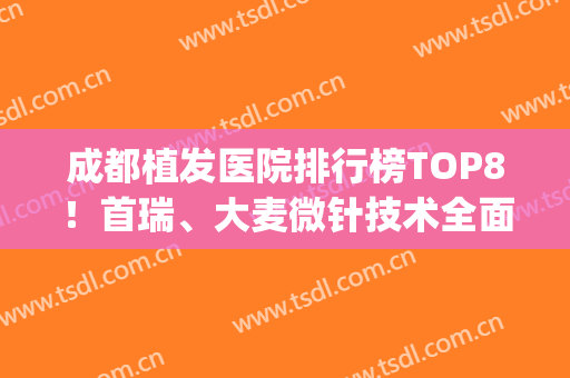 成都植发医院排行榜TOP8！首瑞、大麦微针技术全面升级，价格表了解(成都大麦微针植发医院怎么样?)