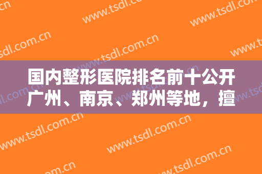 国内整形医院排名前十公开广州、南京、郑州等地，擅长领域和特色各自介绍！
