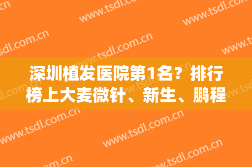 深圳植发医院第1名？排行榜上大麦微针、新生、鹏程谁有实力摘得？(深圳鹏程植发医院怎么样)