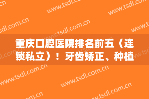 重庆口腔医院排名前五（连锁私立）！牙齿矫正、种植牙样样精通！(重庆哪家矫正牙齿好)