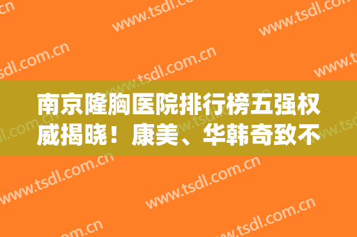 南京隆胸医院排行榜五强权威揭晓！康美、华韩奇致不惧挑剔~(南京医美隆鼻)