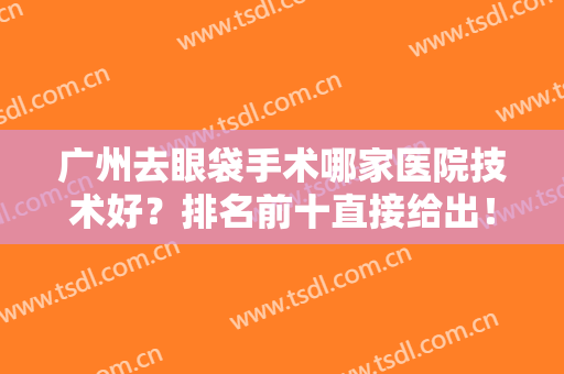 广州去眼袋手术哪家医院技术好？排名前十直接给出！对比各院实力高低！
