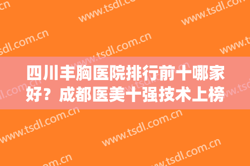 四川丰胸医院排行前十哪家好？成都医美十强技术上榜？军大VS玉之光！(成都三甲医美医院排名前十)