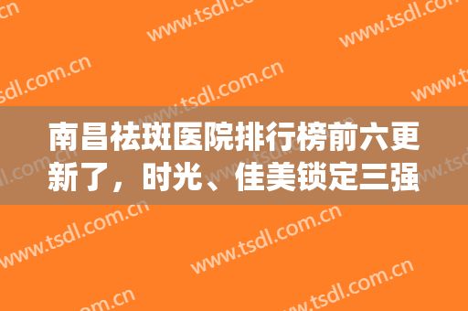 南昌祛斑医院排行榜前六更新了，时光、佳美锁定三强_墙裂推荐(南昌祛斑多少钱)