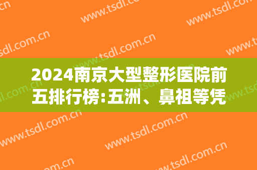 2024南京大型整形医院前五排行榜:五洲、鼻祖等凭实力上榜(南京十大整形医院排名第一)