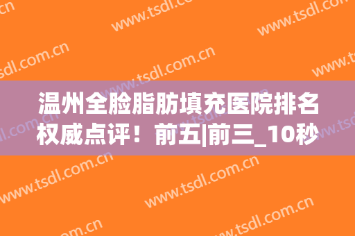 温州全脸脂肪填充医院排名权威点评！前五|前三_10秒看懂全文(温州吸脂整形医院)