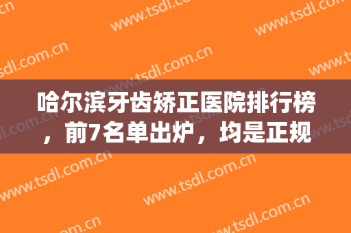 哈尔滨牙齿矫正医院排行榜，前7名单出炉，均是正规有名的实力医院！(哈尔滨哪家医院整牙好)
