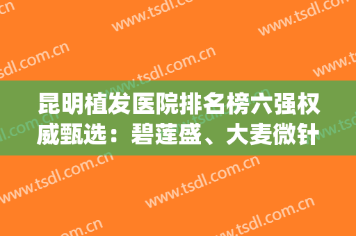 昆明植发医院排名榜六强权威甄选：碧莲盛、大麦微针铁定入围前三(昆明碧莲盛植发医院官网)