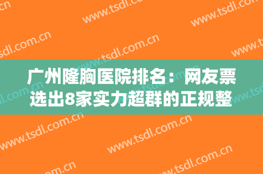 广州隆胸医院排名：网友票选出8家实力超群的正规整形医院！(广州隆胸比较权威的医院)