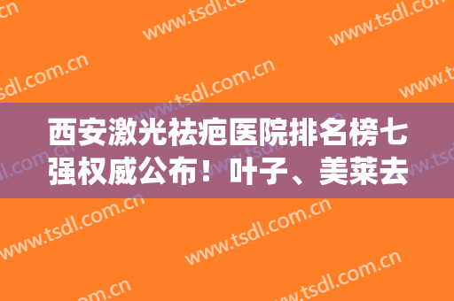 西安激光祛疤医院排名榜七强权威公布！叶子、美莱去了不吃亏~(西安激光去疤痕)
