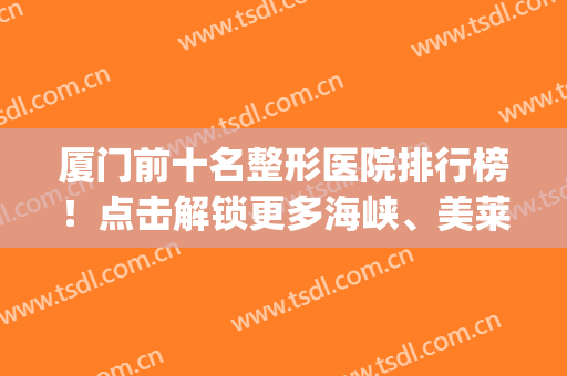 厦门前十名整形医院排行榜！点击解锁更多海峡、美莱一般好医美~(厦门正规整形医院排行榜)