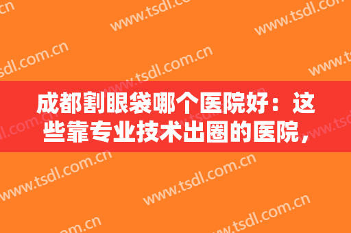 成都割眼袋哪个医院好：这些靠专业技术出圈的医院，你一定要收藏好！