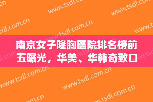 南京女子隆胸医院排名榜前五曝光，华美、华韩奇致口碑信息大公开！(南京华美整形医院是正规医院吗)