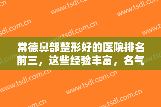 常德鼻部整形好的医院排名前三，这些经验丰富，名气与实力并存的医院你确定不来看看吗！