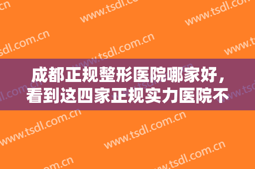 成都正规整形医院哪家好，看到这四家正规实力医院不用跑！对比一下闭眼入！