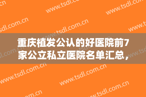 重庆植发公认的好医院前7家公立私立医院名单汇总，来看看你pick的医院!