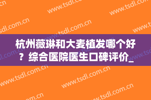 杭州薇琳和大麦植发哪个好？综合医院医生口碑评价_擅长_地址查询(薇琳植发和大麦植发)