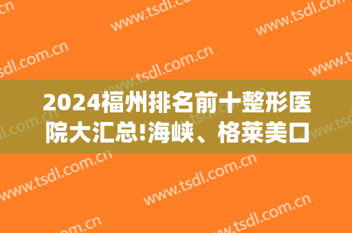 2024福州排名前十整形医院大汇总!海峡、格莱美口碑品质推荐(福州最佳整形医院排名)