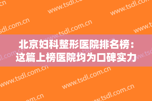 北京妇科整形医院排名榜：这篇上榜医院均为口碑实力双在！(北京医院整形外科排名)
