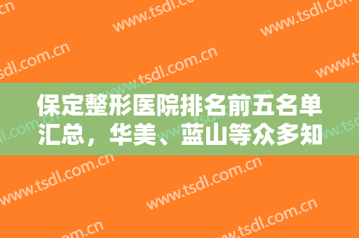 保定整形医院排名前五名单汇总，华美、蓝山等众多知名正规整形医院上榜！
