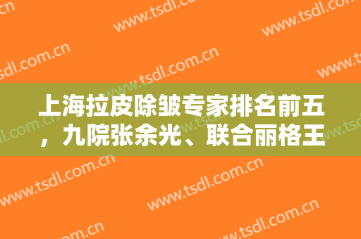 上海拉皮除皱专家排名前五，九院张余光、联合丽格王曼等医生列表看这里！