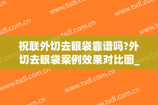 祝联外切去眼袋靠谱吗?外切去眼袋案例效果对比图_上海交通大学医学院附属第九人民医院