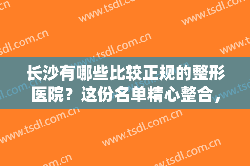 长沙有哪些比较正规的整形医院？这份名单精心整合，点击速览！(长沙有多少家整形医院)