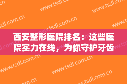 西安整形医院排名：这些医院实力在线，为你守护牙齿健康！(西安整形牙齿好的医院)