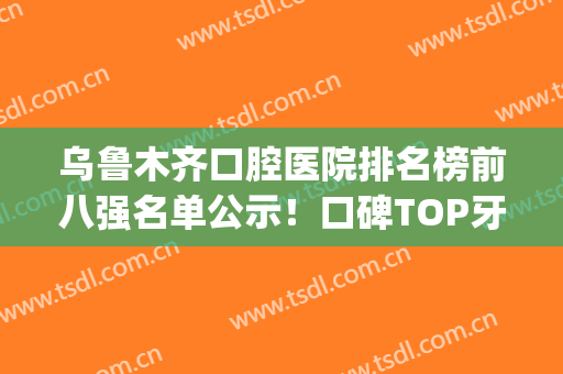 乌鲁木齐口腔医院排名榜前八强名单公示！口碑TOP牙科点评：便宜又好(乌鲁木齐最好的口碑最好的口腔医院)