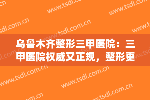 乌鲁木齐整形三甲医院：三甲医院权威又正规，整形更放心！(乌鲁木齐整形美容医院是三甲吗)