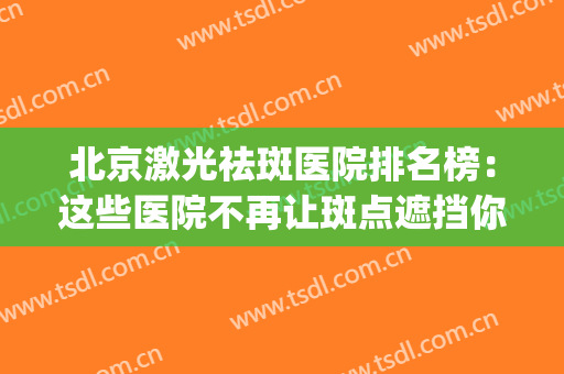 北京激光祛斑医院排名榜：这些医院不再让斑点遮挡你的美丽！(北京激光祛雀斑哪个医院好点)