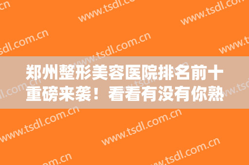 郑州整形美容医院排名前十重磅来袭！看看有没有你熟悉的医院~(郑州10大整形医院)