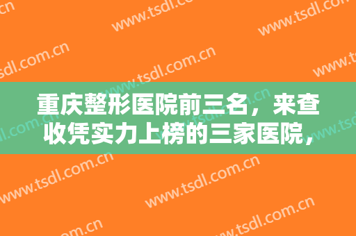 重庆整形医院前三名，来查收凭实力上榜的三家医院，挑选你中意的医院！