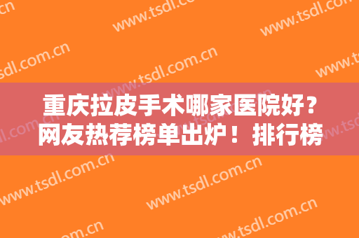 重庆拉皮手术哪家医院好？网友热荐榜单出炉！排行榜前八强花落谁家？