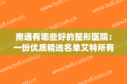 南通有哪些好的整形医院：一份优质精选名单艾特所有人查收！(南通三甲医院整形医院)
