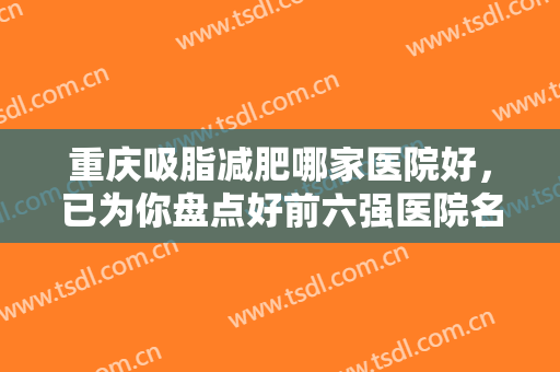 重庆吸脂减肥哪家医院好，已为你盘点好前六强医院名单，快来查收吧!