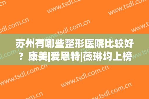 苏州有哪些整形医院比较好？康美|爱思特|薇琳均上榜，个个实力不俗！(苏州哪个整形医院好领先康美)