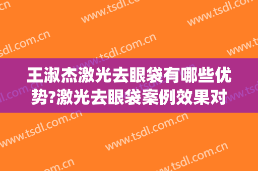 王淑杰激光去眼袋有哪些优势?激光去眼袋案例效果对比图_中国医学科学院整形外科医院