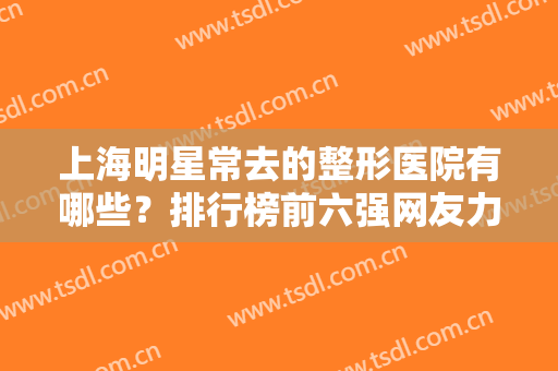 上海明星常去的整形医院有哪些？排行榜前六强网友力荐！评价极高实力强