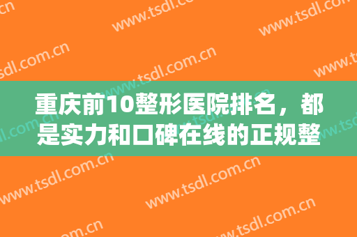 重庆前10整形医院排名，都是实力和口碑在线的正规整形医院！(重庆 整形医院 排名)