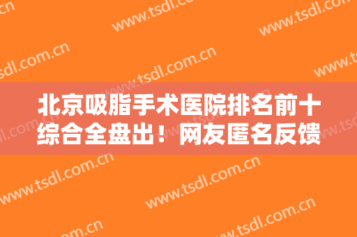 北京吸脂手术医院排名前十综合全盘出！网友匿名反馈来袭！瞧瞧不踩坑！