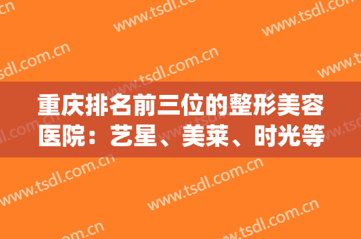 重庆排名前三位的整形美容医院：艺星、美莱、时光等你来选！(重庆排名前3位的整形美容医院)