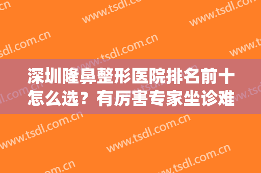 深圳隆鼻整形医院排名前十怎么选？有厉害专家坐诊难分伯仲！(深圳隆鼻哪个医院更好)