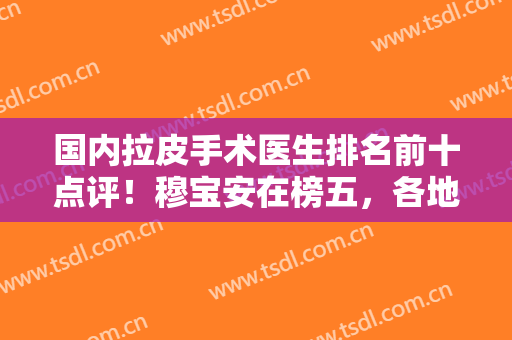 国内拉皮手术医生排名前十点评！穆宝安在榜五，各地区实力干将来袭！