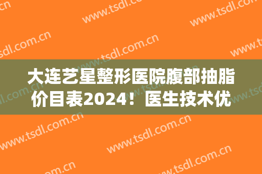 大连艺星整形医院腹部抽脂价目表2024！医生技术优势直接看！(大连艺星美容整形医院)