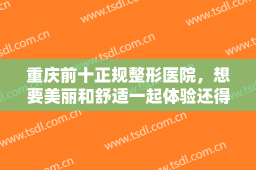 重庆前十正规整形医院，想要美丽和舒适一起体验还得看这几家有实力的医院！