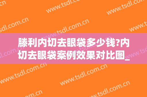 滕利内切去眼袋多少钱?内切去眼袋案例效果对比图_中国医学科学院整形外科医院