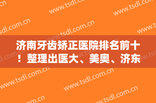 济南牙齿矫正医院排名前十！整理出医大、美奥、济东10余家优势_价格(济南正畸医生排名)