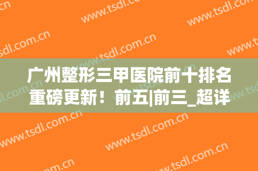 广州整形三甲医院前十排名重磅更新！前五|前三_超详细点评收藏