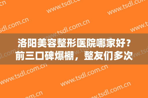 洛阳美容整形医院哪家好？前三口碑爆棚，整友们多次安利！(洛阳比较好的整容医院)
